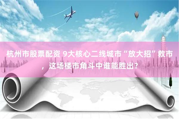 杭州市股票配资 9大核心二线城市“放大招”救市，这场楼市角斗中谁能胜出？