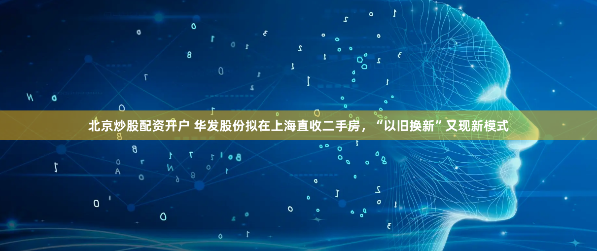 北京炒股配资开户 华发股份拟在上海直收二手房，“以旧换新”又现新模式