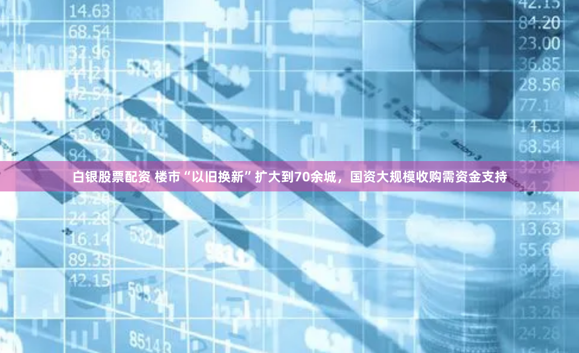 白银股票配资 楼市“以旧换新”扩大到70余城，国资大规模收购需资金支持