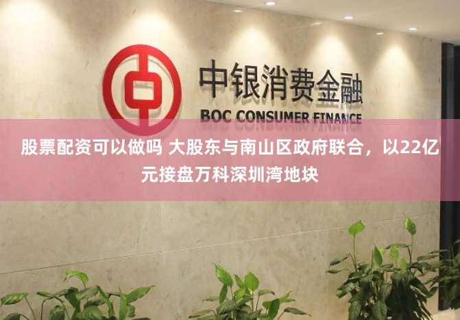 股票配资可以做吗 大股东与南山区政府联合，以22亿元接盘万科深圳湾地块