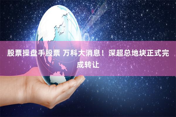 股票操盘手股票 万科大消息！深超总地块正式完成转让