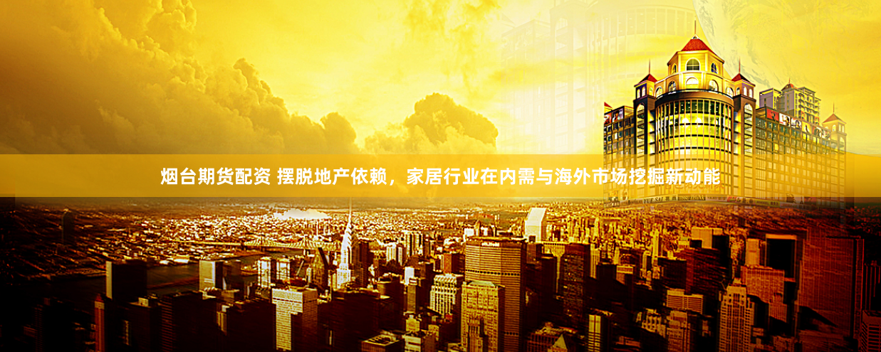 烟台期货配资 摆脱地产依赖，家居行业在内需与海外市场挖掘新动能