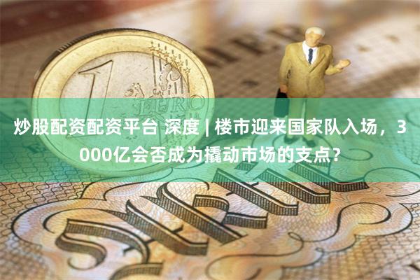 炒股配资配资平台 深度 | 楼市迎来国家队入场，3000亿会否成为撬动市场的支点？