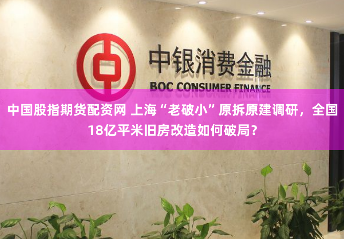 中国股指期货配资网 上海“老破小”原拆原建调研，全国18亿平米旧房改造如何破局？