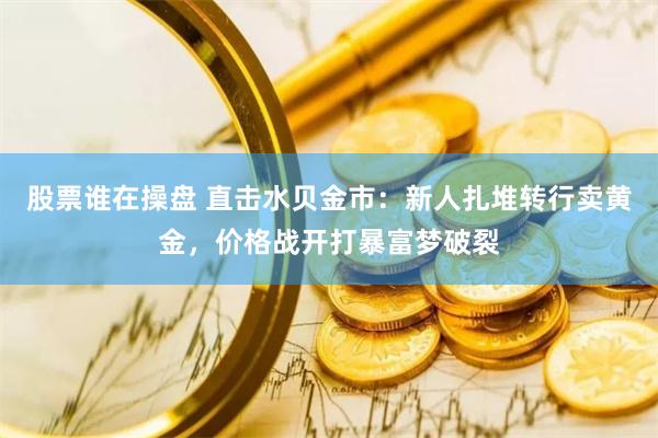 股票谁在操盘 直击水贝金市：新人扎堆转行卖黄金，价格战开打暴富梦破裂