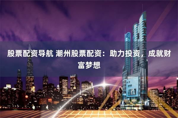 股票配资导航 潮州股票配资：助力投资，成就财富梦想