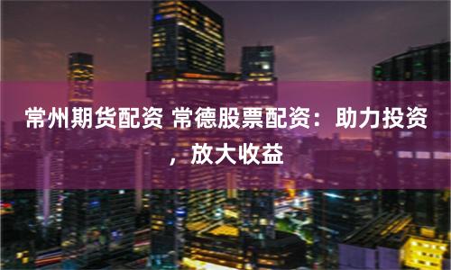 常州期货配资 常德股票配资：助力投资，放大收益