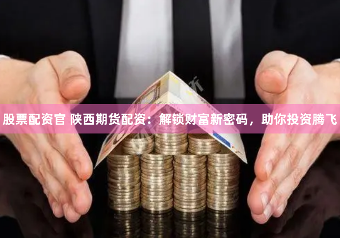 股票配资官 陕西期货配资：解锁财富新密码，助你投资腾飞