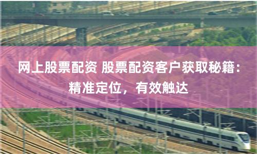 网上股票配资 股票配资客户获取秘籍：精准定位，有效触达