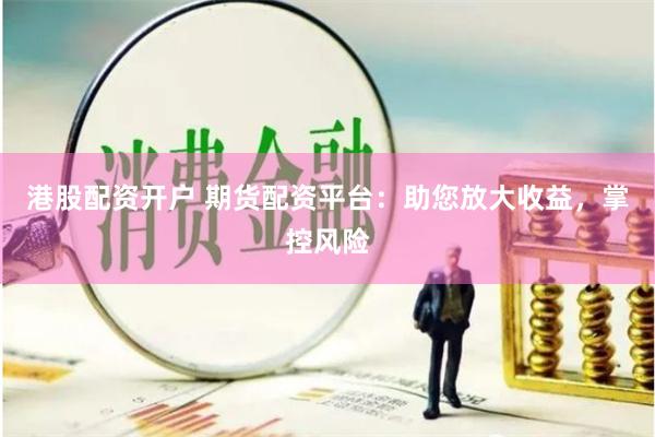 港股配资开户 期货配资平台：助您放大收益，掌控风险
