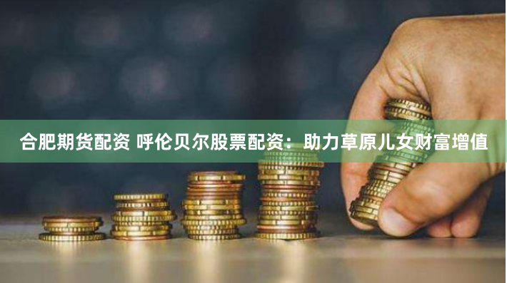 合肥期货配资 呼伦贝尔股票配资：助力草原儿女财富增值