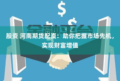 股资 河南期货配资：助你把握市场先机，实现财富增值