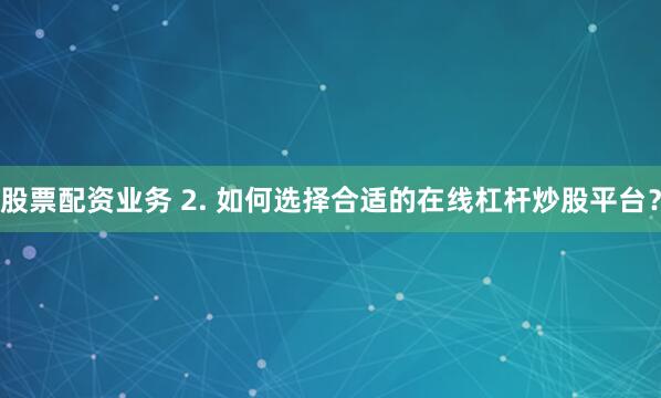 股票配资业务 2. 如何选择合适的在线杠杆炒股平台？