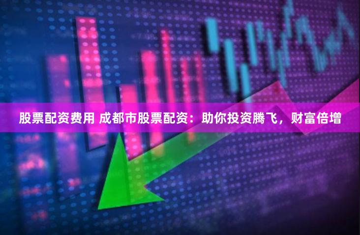 股票配资费用 成都市股票配资：助你投资腾飞，财富倍增