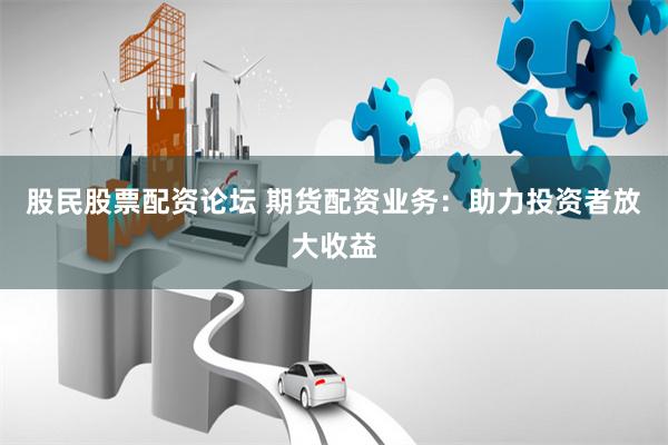 股民股票配资论坛 期货配资业务：助力投资者放大收益