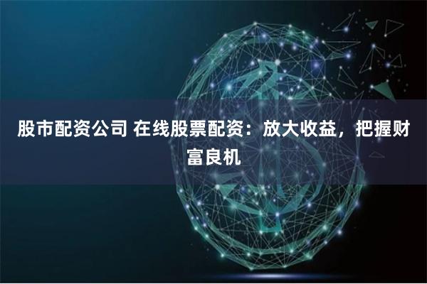 股市配资公司 在线股票配资：放大收益，把握财富良机