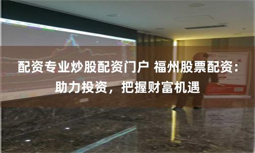 配资专业炒股配资门户 福州股票配资：助力投资，把握财富机遇