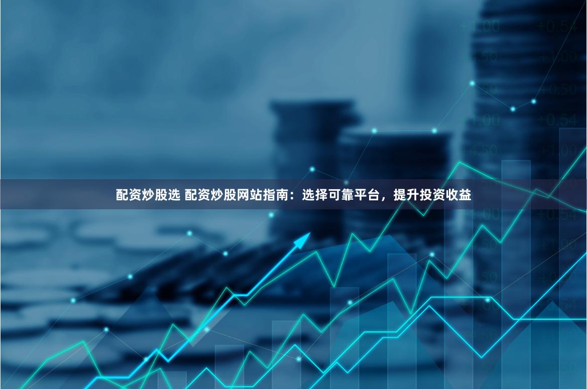 配资炒股选 配资炒股网站指南：选择可靠平台，提升投资收益
