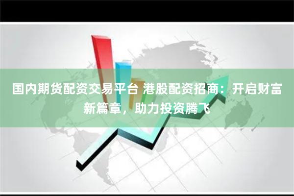 国内期货配资交易平台 港股配资招商：开启财富新篇章，助力投资腾飞