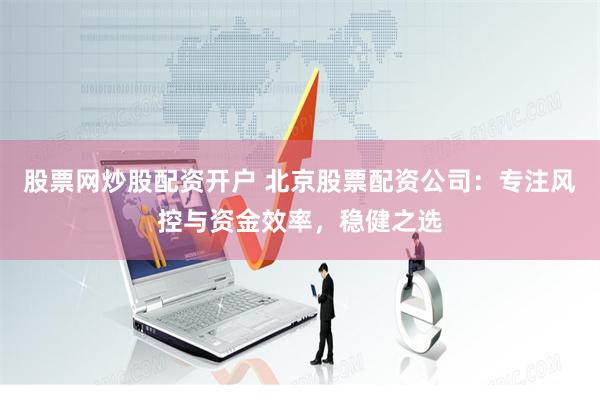 股票网炒股配资开户 北京股票配资公司：专注风控与资金效率，稳健之选