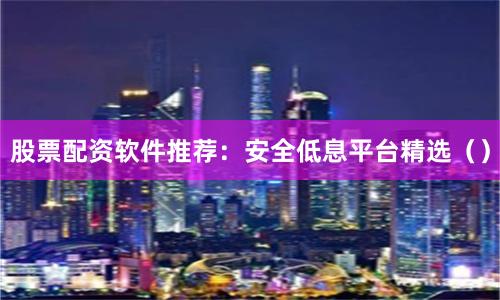 股票配资软件推荐：安全低息平台精选（）